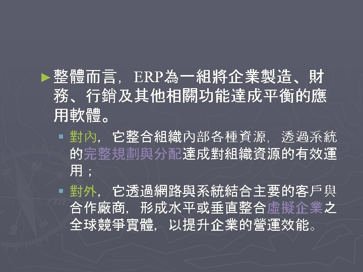 ► 整體而言，ERP為一組將企業製造、財 務、行銷及其他相關功能達成平衡的應 用軟體。 § 對內，它整合組織內部各種資源，透過系統 的完整規劃與分配達成對組織資源的有效運 用； § 對外，它透過網路與系統結合主要的客戶與 合作廠商，形成水平或垂直整合虛擬企業之 全球競爭實體，以提升企業的營運效能。 