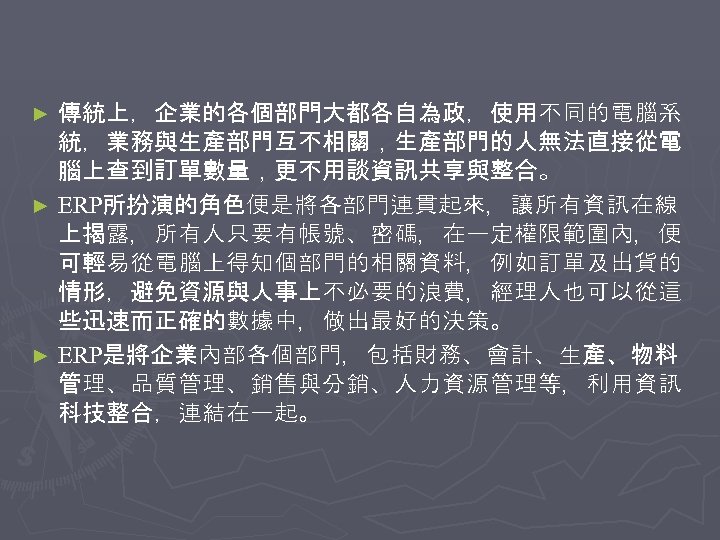 傳統上，企業的各個部門大都各自為政，使用不同的電腦系 統，業務與生產部門互不相關，生產部門的人無法直接從電 腦上查到訂單數量，更不用談資訊共享與整合。 ► ERP所扮演的角色便是將各部門連貫起來，讓所有資訊在線 上揭露，所有人只要有帳號、密碼，在一定權限範圍內，便 可輕易從電腦上得知個部門的相關資料，例如訂單及出貨的 情形，避免資源與人事上不必要的浪費，經理人也可以從這 些迅速而正確的數據中，做出最好的決策。 ► ERP是將企業內部各個部門，包括財務、會計、生產、物料 管理、品質管理、銷售與分銷、人力資源管理等，利用資訊 科技整合，連結在一起。 ►