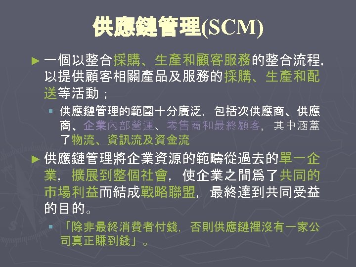 供應鏈管理(SCM) ► 一個以整合採購、生產和顧客服務的整合流程， 以提供顧客相關產品及服務的採購、生產和配 送等活動； § 供應鏈管理的範圍十分廣泛，包括次供應商、供應 商、企業內部營運、零售商和最終顧客，其中涵蓋 了物流、資訊流及資金流 ► 供應鏈管理將企業資源的範疇從過去的單一企 業，擴展到整個社會，使企業之間爲了共同的 市場利益而結成戰略聯盟，最終達到共同受益 的目的。