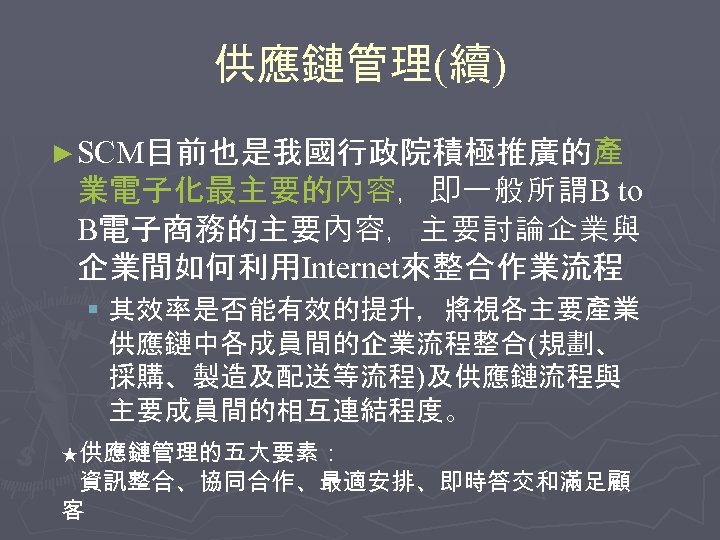 供應鏈管理(續) ► SCM目前也是我國行政院積極推廣的產 業電子化最主要的內容，即一般所謂B to B電子商務的主要內容，主要討論企業與 企業間如何利用Internet來整合作業流程 § 其效率是否能有效的提升，將視各主要產業 供應鏈中各成員間的企業流程整合(規劃、 採購、製造及配送等流程)及供應鏈流程與 主要成員間的相互連結程度。 ★供應鏈管理的五大要素： 資訊整合、協同合作、最適安排、即時答交和滿足顧