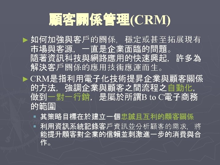 顧客關係管理(CRM) ► 如何加強與客戶的關係，穩定或甚至拓展現有 市場與客源，一直是企業面臨的問題。 隨著資訊科技與網路應用的快速興起，許多為 解決客戶關係的應用技術應運而生。 ► CRM是指利用電子化技術提昇企業與顧客關係 的方法，強調企業與顧客之間流程之自動化， 做到一對一行銷，是屬於所謂B to C電子商務 的範圍 §