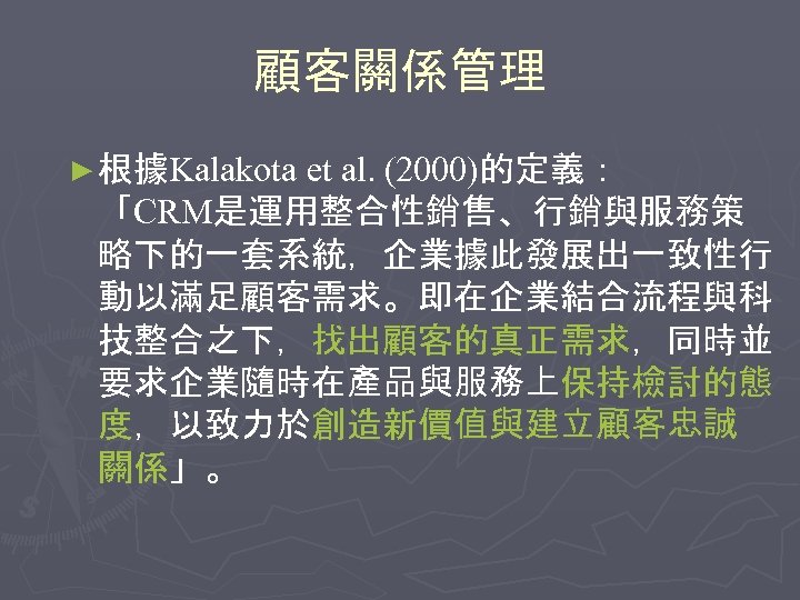 顧客關係管理 ► 根據Kalakota et al. (2000)的定義： 「CRM是運用整合性銷售、行銷與服務策 略下的一套系統，企業據此發展出一致性行 動以滿足顧客需求。即在企業結合流程與科 技整合之下，找出顧客的真正需求，同時並 要求企業隨時在產品與服務上保持檢討的態 度，以致力於創造新價值與建立顧客忠誠 關係」。 