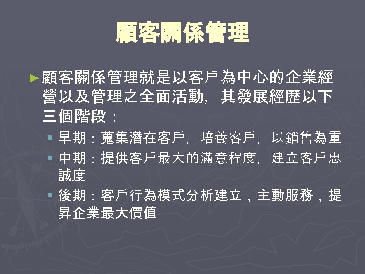 顧客關係管理 ► 顧客關係管理就是以客戶為中心的企業經 營以及管理之全面活動，其發展經歷以下 三個階段： § 早期：蒐集潛在客戶，培養客戶，以銷售為重 § 中期：提供客戶最大的滿意程度，建立客戶忠 誠度 § 後期：客戶行為模式分析建立，主動服務，提 昇企業最大價值 