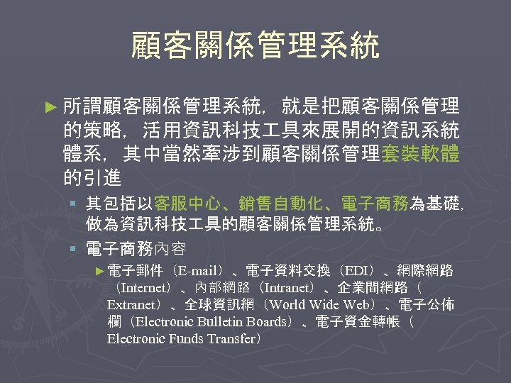 顧客關係管理系統 ► 所謂顧客關係管理系統，就是把顧客關係管理 的策略，活用資訊科技 具來展開的資訊系統 體系，其中當然牽涉到顧客關係管理套裝軟體 的引進 § 其包括以客服中心、銷售自動化、電子商務為基礎， 做為資訊科技 具的顧客關係管理系統。 § 電子商務內容 ►