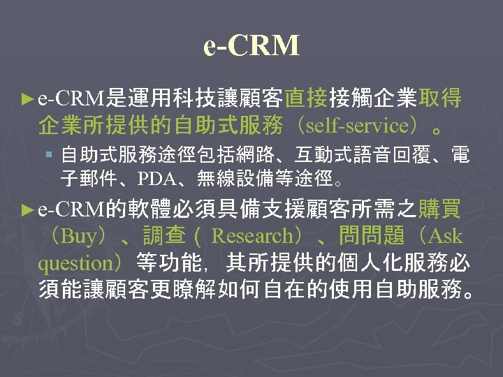 e-CRM ► e-CRM是運用科技讓顧客直接接觸企業取得 企業所提供的自助式服務（self-service）。 § 自助式服務途徑包括網路、互動式語音回覆、電 子郵件、PDA、無線設備等途徑。 ► e-CRM的軟體必須具備支援顧客所需之購買 （Buy）、調查（ Research）、問問題（Ask question）等功能，其所提供的個人化服務必 須能讓顧客更瞭解如何自在的使用自助服務。 