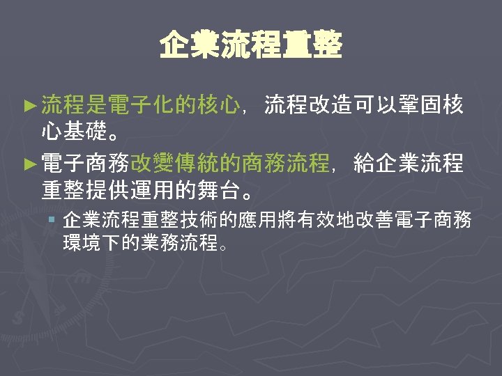 企業流程重整 ► 流程是電子化的核心，流程改造可以鞏固核 心基礎。 ► 電子商務改變傳統的商務流程，給企業流程 重整提供運用的舞台。 § 企業流程重整技術的應用將有效地改善電子商務 環境下的業務流程。 