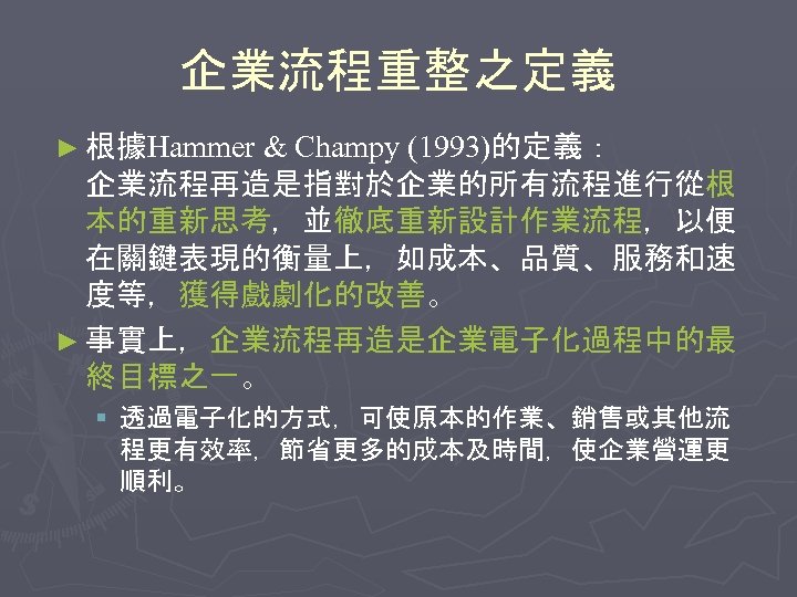 企業流程重整之定義 ► 根據Hammer & Champy (1993)的定義： 企業流程再造是指對於企業的所有流程進行從根 本的重新思考，並徹底重新設計作業流程，以便 在關鍵表現的衡量上，如成本、品質、服務和速 度等，獲得戲劇化的改善。 ► 事實上，企業流程再造是企業電子化過程中的最 終目標之一。 §