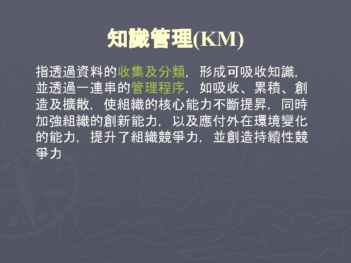 知識管理(KM) 指透過資料的收集及分類，形成可吸收知識， 並透過一連串的管理程序，如吸收、累積、創 造及擴散，使組織的核心能力不斷提昇，同時 加強組織的創新能力，以及應付外在環境變化 的能力，提升了組織競爭力，並創造持續性競 爭力 