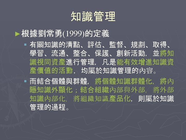 知識管理 ► 根據劉常勇(1999)的定義 § 有關知識的清點、評估、監督、規劃、取得、 學習、流通、整合、保護、創新活動，並將知 識視同資產進行管理，凡是能有效增進知識資 產價值的活動 ，均屬於知識管理的內容。 § 而結合個體與群體，將個體知識群體化，將內 隱知識外顯化；結合組織內部與外部，將外部 知識內部化，將組織知識產品化，則屬於知識 管理的過程。