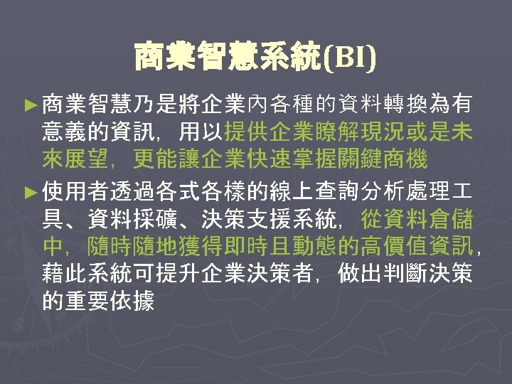商業智慧系統(BI) ► 商業智慧乃是將企業內各種的資料轉換為有 意義的資訊，用以提供企業瞭解現況或是未 來展望，更能讓企業快速掌握關鍵商機 ► 使用者透過各式各樣的線上查詢分析處理 具、資料採礦、決策支援系統，從資料倉儲 中，隨時隨地獲得即時且動態的高價值資訊 ， 藉此系統可提升企業決策者，做出判斷決策 的重要依據 