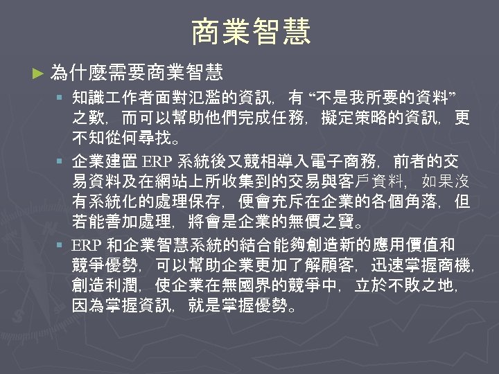 商業智慧 ► 為什麼需要商業智慧 § 知識 作者面對氾濫的資訊，有 “不是我所要的資料” 之歎，而可以幫助他們完成任務，擬定策略的資訊，更 不知從何尋找。 § 企業建置 ERP 系統後又競相導入電子商務，前者的交 易資料及在網站上所收集到的交易與客戶資料，如果沒
