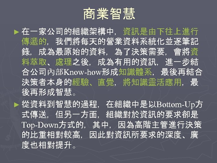 商業智慧 ► 在一家公司的組織架構中，資訊是由下往上進行 傳遞的，我們將每天的營業資料系統化並逐筆記 錄，成為最原始的資料，為了決策需要，會將資 料萃取、處理之後，成為有用的資訊，進一步結 合公司內部Know-how形成知識體系，最後再結合 決策者本身的經驗、直覺，將知識靈活應用，最 後再形成智慧。 ► 從資料到智慧的過程，在組織中是以Bottom-Up方 式傳送，但另一方面，組織對於資訊的要求卻是 Top-Down方式的，其中，因為高階主管進行決策 的比重相對較高，因此對資訊所要求的深度、廣