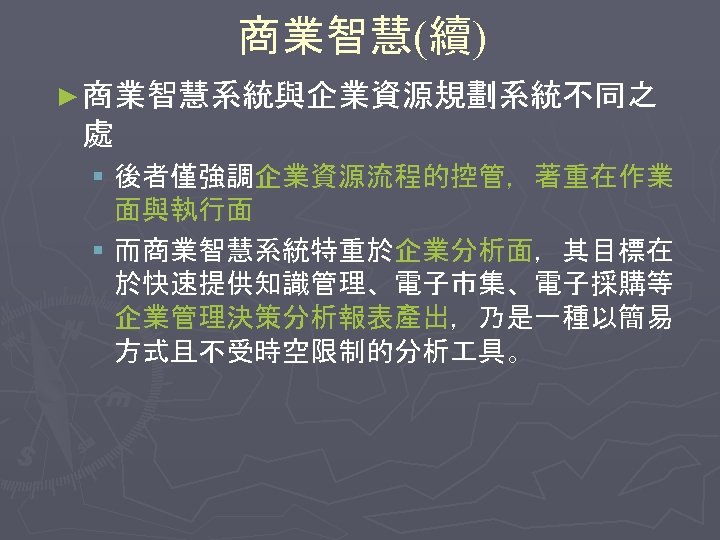 商業智慧(續) ► 商業智慧系統與企業資源規劃系統不同之 處 § 後者僅強調企業資源流程的控管，著重在作業 面與執行面 § 而商業智慧系統特重於企業分析面，其目標在 於快速提供知識管理、電子市集、電子採購等 企業管理決策分析報表產出，乃是一種以簡易 方式且不受時空限制的分析 具。 