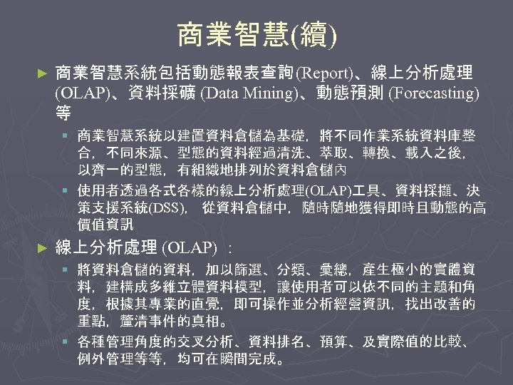 商業智慧(續) ► 商業智慧系統包括動態報表查詢 (Report)、線上分析處理 (OLAP)、資料採礦 (Data Mining)、動態預測 (Forecasting) 等 § 商業智慧系統以建置資料倉儲為基礎，將不同作業系統資料庫整 合，不同來源、型態的資料經過清洗、萃取、轉換、載入之後， 以齊一的型態，有組織地排列於資料倉儲內 §