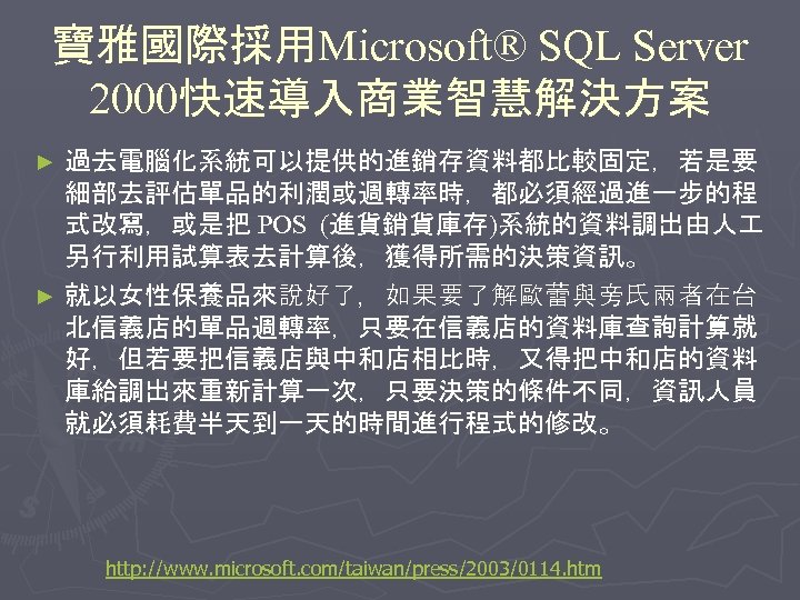寶雅國際採用Microsoft® SQL Server 2000快速導入商業智慧解決方案 過去電腦化系統可以提供的進銷存資料都比較固定，若是要 細部去評估單品的利潤或週轉率時，都必須經過進一步的程 式改寫，或是把 POS (進貨銷貨庫存)系統的資料調出由人 另行利用試算表去計算後，獲得所需的決策資訊。 ► 就以女性保養品來說好了，如果要了解歐蕾與旁氏兩者在台 北信義店的單品週轉率，只要在信義店的資料庫查詢計算就 好，但若要把信義店與中和店相比時，又得把中和店的資料