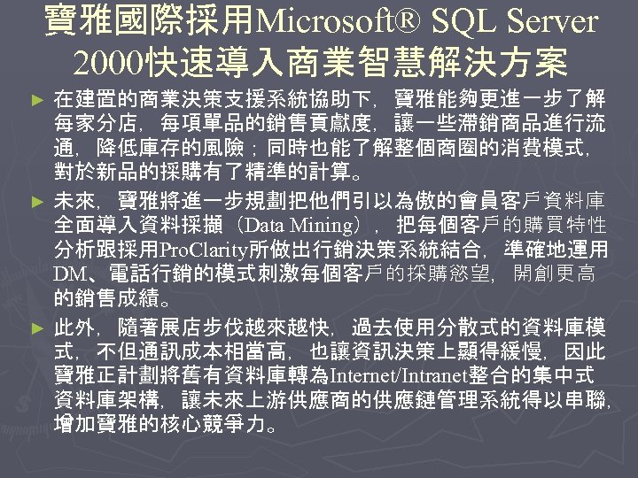 寶雅國際採用Microsoft® SQL Server 2000快速導入商業智慧解決方案 在建置的商業決策支援系統協助下，寶雅能夠更進一步了解 每家分店，每項單品的銷售貢獻度，讓一些滯銷商品進行流 通，降低庫存的風險；同時也能了解整個商圈的消費模式， 對於新品的採購有了精準的計算。 ► 未來，寶雅將進一步規劃把他們引以為傲的會員客戶資料庫 全面導入資料採擷（Data Mining），把每個客戶的購買特性 分析跟採用Pro. Clarity所做出行銷決策系統結合，準確地運用