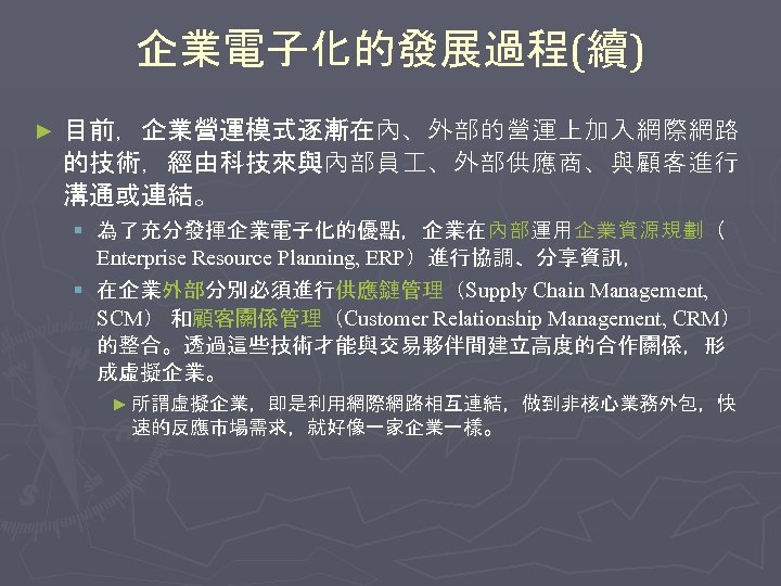 企業電子化的發展過程(續) ► 目前，企業營運模式逐漸在內、外部的營運上加入網際網路 的技術，經由科技來與內部員 、外部供應商、與顧客進行 溝通或連結。 § 為了充分發揮企業電子化的優點，企業在內部運用企業資源規劃（ Enterprise Resource Planning, ERP）進行協調、分享資訊， § 在企業外部分別必須進行供應鏈管理（Supply