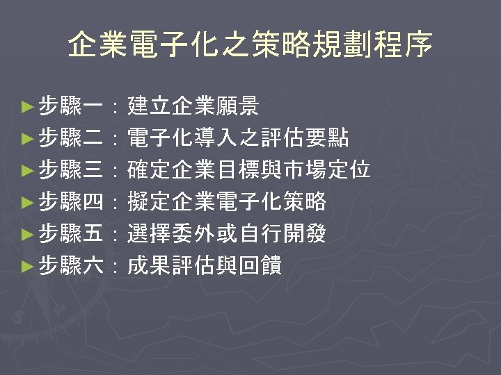 企業電子化之策略規劃程序 ► 步驟一：建立企業願景 ► 步驟二：電子化導入之評估要點 ► 步驟三：確定企業目標與市場定位 ► 步驟四：擬定企業電子化策略 ► 步驟五：選擇委外或自行開發 ► 步驟六：成果評估與回饋 
