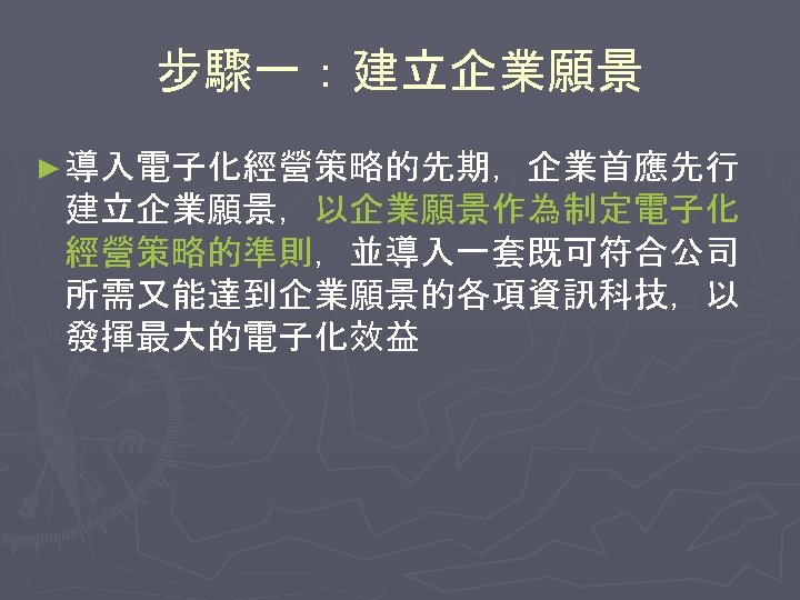 步驟一：建立企業願景 ► 導入電子化經營策略的先期，企業首應先行 建立企業願景，以企業願景作為制定電子化 經營策略的準則，並導入一套既可符合公司 所需又能達到企業願景的各項資訊科技，以 發揮最大的電子化效益 