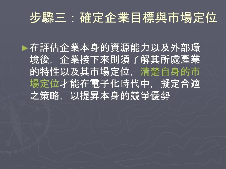 步驟三：確定企業目標與市場定位 ► 在評估企業本身的資源能力以及外部環 境後，企業接下來則須了解其所處產業 的特性以及其市場定位，清楚自身的市 場定位才能在電子化時代中，擬定合適 之策略，以提昇本身的競爭優勢 