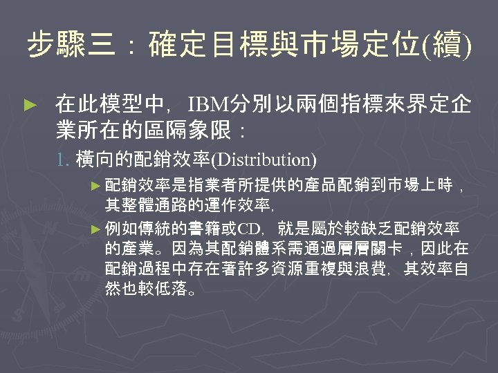 步驟三：確定目標與市場定位(續) ► 在此模型中，IBM分別以兩個指標來界定企 業所在的區隔象限： 1. 橫向的配銷效率(Distribution) ► 配銷效率是指業者所提供的產品配銷到市場上時， 其整體通路的運作效率， ► 例如傳統的書籍或CD，就是屬於較缺乏配銷效率 的產業。因為其配銷體系需通過層層關卡，因此在 配銷過程中存在著許多資源重複與浪費，其效率自 然也較低落。