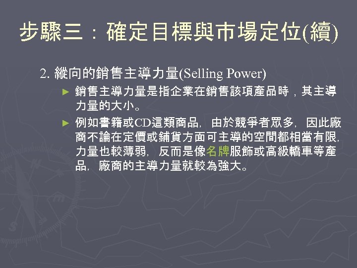 步驟三：確定目標與市場定位(續) 2. 縱向的銷售主導力量(Selling Power) 銷售主導力量是指企業在銷售該項產品時，其主導 力量的大小。 ► 例如書籍或CD這類商品，由於競爭者眾多，因此廠 商不論在定價或鋪貨方面可主導的空間都相當有限， 力量也較薄弱，反而是像名牌服飾或高級轎車等產 品，廠商的主導力量就較為強大。 ► 