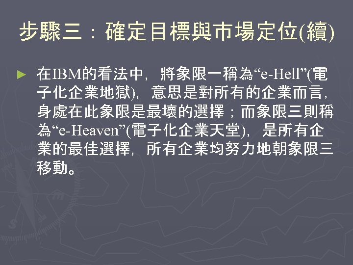步驟三：確定目標與市場定位(續) ► 在IBM的看法中，將象限一稱為“e-Hell”(電 子化企業地獄)，意思是對所有的企業而言， 身處在此象限是最壞的選擇；而象限三則稱 為“e-Heaven”(電子化企業天堂)，是所有企 業的最佳選擇，所有企業均努力地朝象限三 移動。 