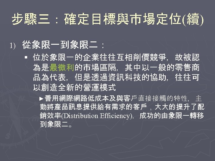 步驟三：確定目標與市場定位(續) 1) 從象限一到象限二： § 位於象限一的企業往往互相削價競爭，故被認 為是最微利的市場區隔，其中以一般的零售商 品為代表，但是透過資訊科技的協助，往往可 以創造全新的營運模式 ►善用網際網路低成本及與客戶直接接觸的特性，主 動將產品訊息提供給有需求的客戶，大大的提升了配 銷效率(Distribution Efficiency)，成功的由象限一轉移 到象限二。 