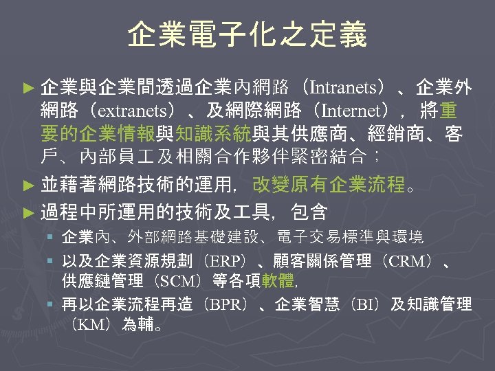 企業電子化之定義 ► 企業與企業間透過企業內網路（Intranets）、企業外 網路（extranets）、及網際網路（Internet），將重 要的企業情報與知識系統與其供應商、經銷商、客 戶、內部員 及相關合作夥伴緊密結合； ► 並藉著網路技術的運用，改變原有企業流程。 ► 過程中所運用的技術及 具，包含 § 企業內、外部網路基礎建設、電子交易標準與環境