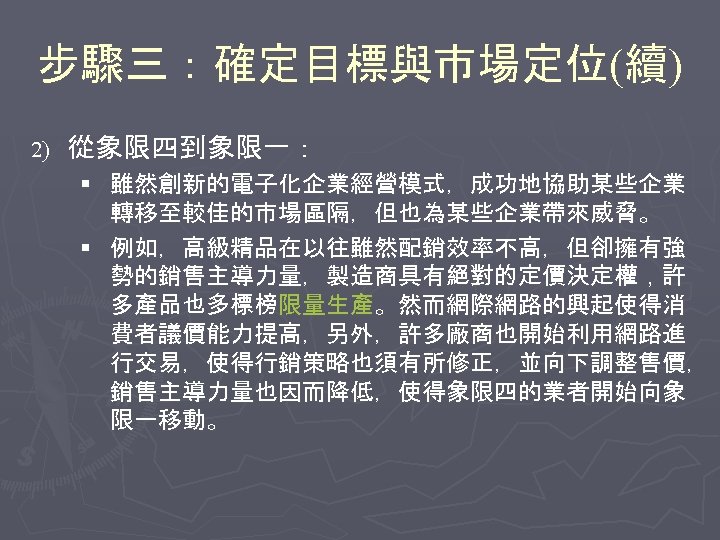 步驟三：確定目標與市場定位(續) 2) 從象限四到象限一： § 雖然創新的電子化企業經營模式，成功地協助某些企業 轉移至較佳的市場區隔，但也為某些企業帶來威脅。 § 例如，高級精品在以往雖然配銷效率不高，但卻擁有強 勢的銷售主導力量，製造商具有絕對的定價決定權，許 多產品也多標榜限量生產。然而網際網路的興起使得消 費者議價能力提高，另外，許多廠商也開始利用網路進 行交易，使得行銷策略也須有所修正，並向下調整售價， 銷售主導力量也因而降低，使得象限四的業者開始向象 限一移動。