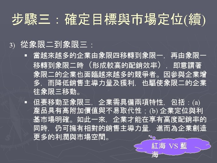 步驟三：確定目標與市場定位(續) 3) 從象限二到象限三： § 當越來越多的企業由象限四移轉到象限一，再由象限一 移轉到象限二時（形成較高的配銷效率），即意謂著 象限二的企業也面臨越來越多的競爭者。因參與企業增 多，而降低銷售主導力量及獲利，也驅使象限二的企業 往象限三移動。 § 但要移動至象限三，企業需具備兩項特性，包括：(a) 產品具有高附加價值與不易取代性； (b) 企業定位與利