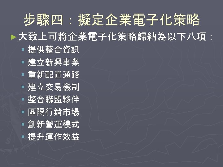 步驟四：擬定企業電子化策略 ► 大致上可將企業電子化策略歸納為以下八項： § 提供整合資訊 § 建立新興事業 § 重新配置通路 § 建立交易機制 § 整合聯盟夥伴 §
