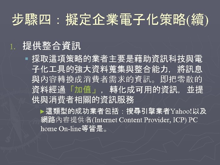 步驟四：擬定企業電子化策略(續) 1. 提供整合資訊 § 採取這項策略的業者主要是藉助資訊科技與電 子化 具的強大資料蒐集與整合能力，將訊息 與內容轉換成消費者需求的資訊。即把零散的 資料經過「加值」 ，轉化成可用的資訊，並提 供與消費者相關的資訊服務 ►這類型的成功業者包括：搜尋引擎業者Yahoo!以及 網路內容提供者(Internet Content
