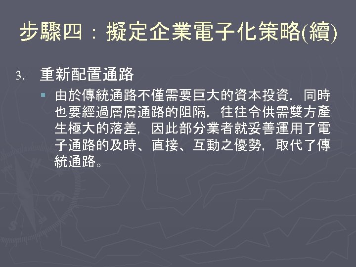 步驟四：擬定企業電子化策略(續) 3. 重新配置通路 § 由於傳統通路不僅需要巨大的資本投資，同時 也要經過層層通路的阻隔，往往令供需雙方產 生極大的落差，因此部分業者就妥善運用了電 子通路的及時、直接、互動之優勢，取代了傳 統通路。 