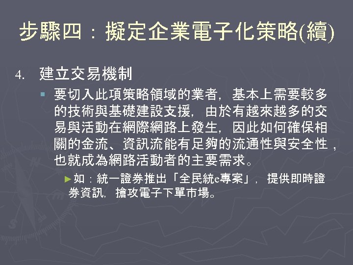 步驟四：擬定企業電子化策略(續) 4. 建立交易機制 § 要切入此項策略領域的業者，基本上需要較多 的技術與基礎建設支援，由於有越來越多的交 易與活動在網際網路上發生，因此如何確保相 關的金流、資訊流能有足夠的流通性與安全性， 也就成為網路活動者的主要需求。 ►如：統一證券推出「全民統e專案」，提供即時證 券資訊，搶攻電子下單市場。 