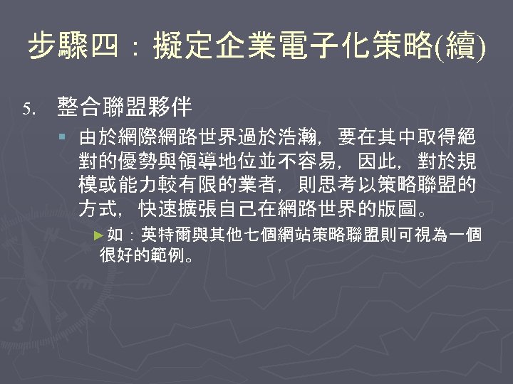 步驟四：擬定企業電子化策略(續) 5. 整合聯盟夥伴 § 由於網際網路世界過於浩瀚，要在其中取得絕 對的優勢與領導地位並不容易，因此，對於規 模或能力較有限的業者，則思考以策略聯盟的 方式，快速擴張自己在網路世界的版圖。 ►如：英特爾與其他七個網站策略聯盟則可視為一個 很好的範例。 
