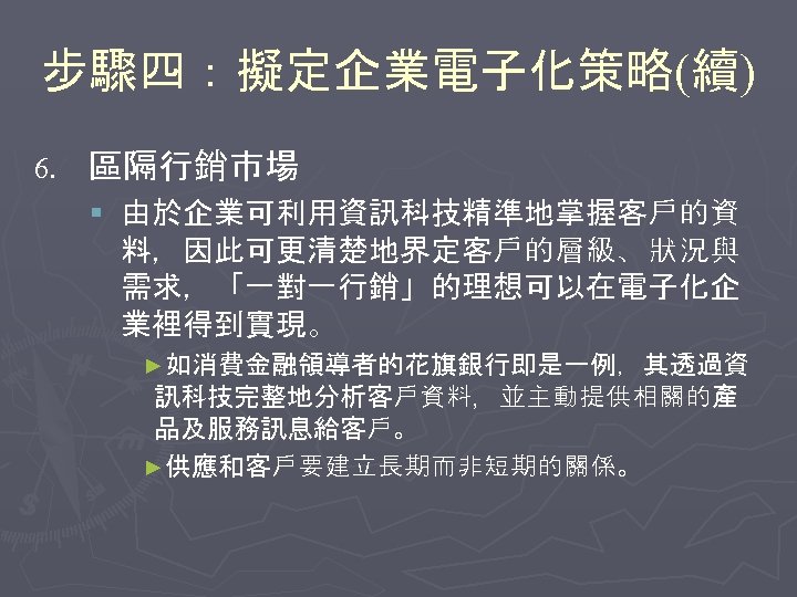 步驟四：擬定企業電子化策略(續) 6. 區隔行銷市場 § 由於企業可利用資訊科技精準地掌握客戶的資 料，因此可更清楚地界定客戶的層級、狀況與 需求，「一對一行銷」的理想可以在電子化企 業裡得到實現。 ►如消費金融領導者的花旗銀行即是一例，其透過資 訊科技完整地分析客戶資料，並主動提供相關的產 品及服務訊息給客戶。 ►供應和客戶要建立長期而非短期的關係。 