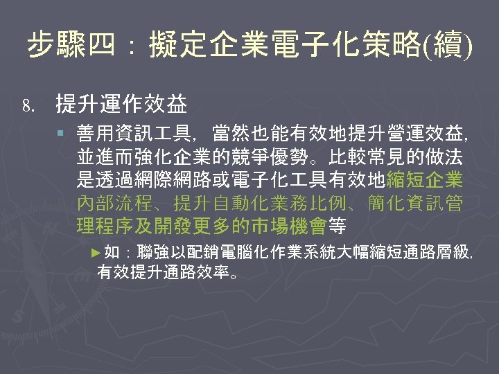 步驟四：擬定企業電子化策略(續) 8. 提升運作效益 § 善用資訊 具，當然也能有效地提升營運效益， 並進而強化企業的競爭優勢。比較常見的做法 是透過網際網路或電子化 具有效地縮短企業 內部流程、提升自動化業務比例、簡化資訊管 理程序及開發更多的市場機會等 ►如：聯強以配銷電腦化作業系統大幅縮短通路層級， 有效提升通路效率。 