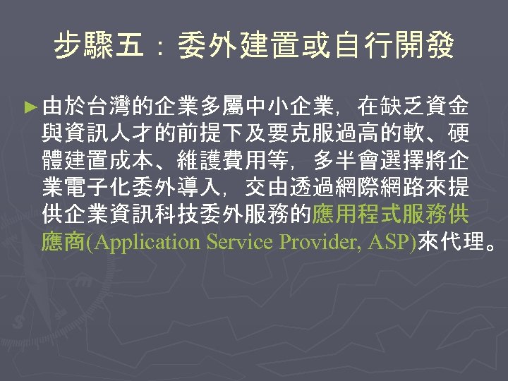 步驟五：委外建置或自行開發 ► 由於台灣的企業多屬中小企業，在缺乏資金 與資訊人才的前提下及要克服過高的軟、硬 體建置成本、維護費用等，多半會選擇將企 業電子化委外導入，交由透過網際網路來提 供企業資訊科技委外服務的應用程式服務供 應商(Application Service Provider, ASP)來代理。 