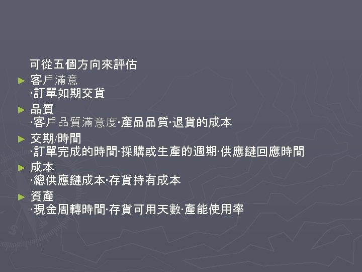 可從五個方向來評估 ► 客戶滿意 ‧訂單如期交貨 ► 品質 ‧客戶品質滿意度‧產品品質‧退貨的成本 ► 交期/時間 ‧訂單完成的時間‧採購或生產的週期‧供應鏈回應時間 ► 成本 ‧總供應鏈成本‧存貨持有成本