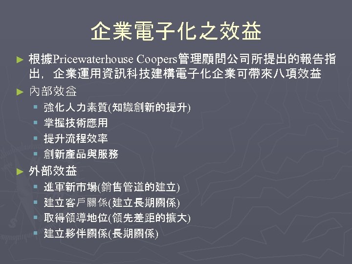 企業電子化之效益 ► 根據Pricewaterhouse Coopers管理顧問公司所提出的報告指 出，企業運用資訊科技建構電子化企業可帶來八項效益 ► 內部效益 § § 強化人力素質(知識創新的提升) 掌握技術應用 提升流程效率 創新產品與服務 ►