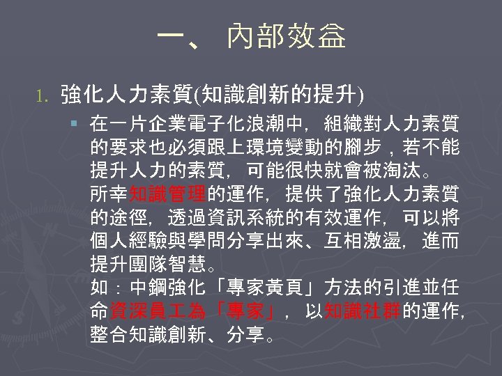 一、 內部效益 1. 強化人力素質(知識創新的提升) § 在一片企業電子化浪潮中，組織對人力素質 的要求也必須跟上環境變動的腳步，若不能 提升人力的素質，可能很快就會被淘汰。 所幸知識管理的運作，提供了強化人力素質 的途徑，透過資訊系統的有效運作，可以將 個人經驗與學問分享出來、互相激盪，進而 提升團隊智慧。 如：中鋼強化「專家黃頁」方法的引進並任 命資深員