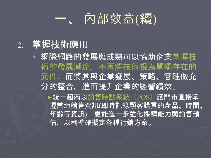 一、 內部效益(續) 2. 掌握技術應用 § 網際網路的發展與成熟可以協助企業掌握技 術的發展潮流，不再將技術視為單獨存在的 元件，而將其與企業發展、策略、管理做充 分的整合，進而提升企業的經營績效。 ►統一超商以銷售時點系統（POS）讓門市直接掌 握當地銷售資訊(即時記錄顧客購買的產品、時間、 年齡等資訊)，更能進一步強化採購能力與銷售預 估，以利準確擬定各種行銷方案。 