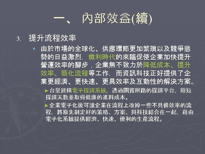 一、 內部效益(續) 3. 提升流程效率 § 由於市場的全球化、供應環節更加繁瑣以及競爭態 勢的日益激烈，微利時代的來臨促使企業加快提升 營運效率的腳步，企業無不致力於降低成本、提升 效率、簡化流程等 作，而資訊科技正好提供了企 業更經濟、更快速、更具效率及互動性的解決方案。 ►台塑建構電子採購系統，透過關貿網路的採購平台，縮短 採購天數並取得低廉的進料成本。 ►企業電子化後可讓企業在流程上改掉一些不具備效率的流