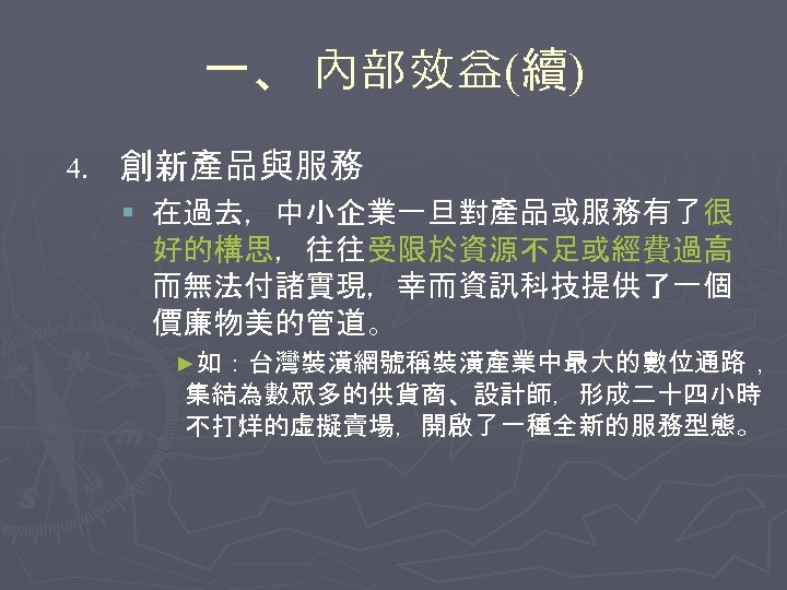 一、 內部效益(續) 4. 創新產品與服務 § 在過去，中小企業一旦對產品或服務有了很 好的構思，往往受限於資源不足或經費過高 而無法付諸實現，幸而資訊科技提供了一個 價廉物美的管道。 ►如：台灣裝潢網號稱裝潢產業中最大的數位通路， 集結為數眾多的供貨商、設計師，形成二十四小時 不打烊的虛擬賣場，開啟了一種全新的服務型態。 