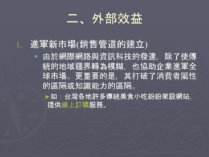 二、外部效益 1. 進軍新市場(銷售管道的建立) § 由於網際網路與資訊科技的發達，除了使傳 統的地域疆界轉為模糊，也協助企業進軍全 球市場。更重要的是，其打破了消費者屬性 的區隔或知識能力的區隔。 ►如：台灣各地許多傳統美食小吃紛紛架設網站， 提供線上訂購服務。 