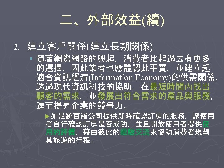 二、外部效益(續) 2. 建立客戶關係(建立長期關係) § 隨著網際網路的興起，消費者比起過去有更多 的選擇，因此業者也應體認此事實，並建立起 適合資訊經濟(Information Economy)的供需關係， 透過現代資訊科技的協助，在最短時間內找出 顧客的需求，並發展出符合需求的產品與服務， 進而提昇企業的競爭力。 ►如足跡百羅公司提供即時確認訂房的服務，讓使用 者自行確認訂房是否成功，並且開放使用者提供使 用的評價，藉由彼此的經驗交流來協助消費者規劃