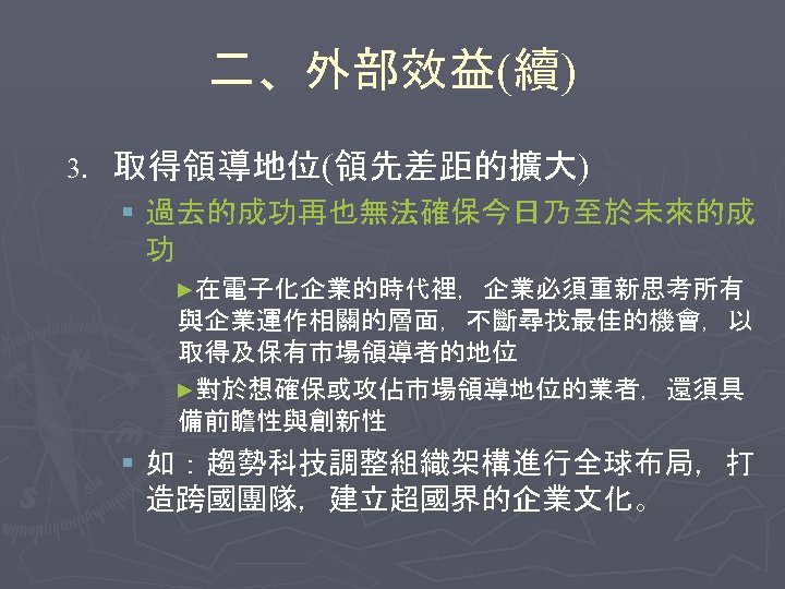 二、外部效益(續) 3. 取得領導地位(領先差距的擴大) § 過去的成功再也無法確保今日乃至於未來的成 功 ►在電子化企業的時代裡，企業必須重新思考所有 與企業運作相關的層面，不斷尋找最佳的機會，以 取得及保有市場領導者的地位 ►對於想確保或攻佔市場領導地位的業者，還須具 備前瞻性與創新性 § 如：趨勢科技調整組織架構進行全球布局，打 造跨國團隊，建立超國界的企業文化。