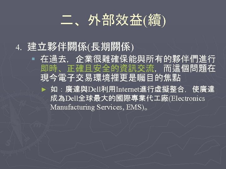 二、外部效益(續) 4. 建立夥伴關係(長期關係) § 在過去，企業很難確保能與所有的夥伴們進行 即時、正確且安全的資訊交流，而這個問題在 現今電子交易環境裡更是矚目的焦點 ► 如：廣達與Dell利用Internet進行虛擬整合，使廣達 成為Dell全球最大的國際專業代 廠(Electronics Manufacturing Services, EMS)。