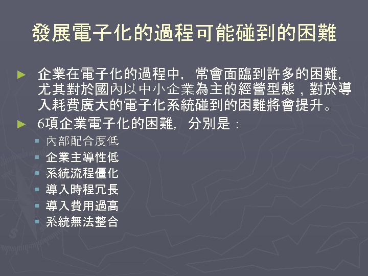 發展電子化的過程可能碰到的困難 企業在電子化的過程中，常會面臨到許多的困難， 尤其對於國內以中小企業為主的經營型態，對於導 入耗費廣大的電子化系統碰到的困難將會提升。 ► 6項企業電子化的困難，分別是： ► § § § 內部配合度低 企業主導性低 系統流程僵化 導入時程冗長